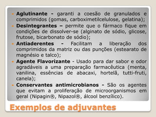    Aglutinante - garanti a coesão de granulados e
    comprimidos (gomas, carboximetilcelulose, gelatina);
   Desintegrantes – permite que o fármaco fique em
    condições de dissolver-se (alginato de sódio, glicose,
    frutose, bicarbonato de sódio);
   Antiaderentes      -   Facilitam  a   liberação    dos
    comprimidos da matriz ou das punções (estearato de
    magnésio e talco);
   Agente Flavorizante - Usado para dar sabor e odor
    agradáveis a uma preparação farmacêutica (menta,
    vanilina, essências de abacaxi, hortelã, tutti-fruti,
    canela);
   Conservantes antimicrobianos - São os agentes
    que evitam a proliferação de microorganismos em
    geral (Nipagin®, Nipazol®, álcool benzílico).

Exemplos de adjuvantes
 