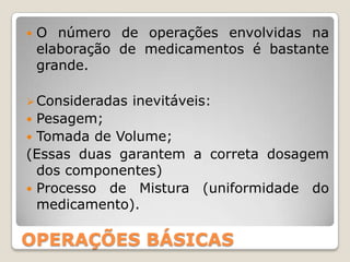    O número de operações envolvidas na
    elaboração de medicamentos é bastante
    grande.

 Consideradas   inevitáveis:
 Pesagem;
 Tomada de Volume;
(Essas duas garantem a correta dosagem
  dos componentes)
 Processo de Mistura (uniformidade do
  medicamento).

OPERAÇÕES BÁSICAS
 