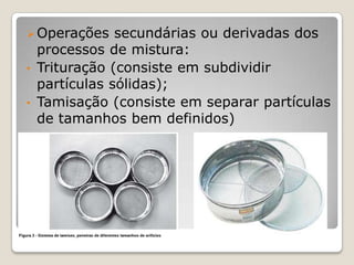  Operações   secundárias ou derivadas dos
  processos de mistura:
• Trituração (consiste em subdividir
  partículas sólidas);
• Tamisação (consiste em separar partículas
  de tamanhos bem definidos)
 