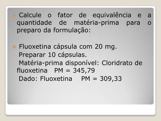     Calcule o fator de equivalência e a
    quantidade de matéria-prima para o
    preparo da formulação:

    Fluoxetina cápsula com 20 mg.
     Preparar 10 cápsulas.
     Matéria-prima disponível: Cloridrato de
    fluoxetina PM = 345,79
     Dado: Fluoxetina PM = 309,33
 