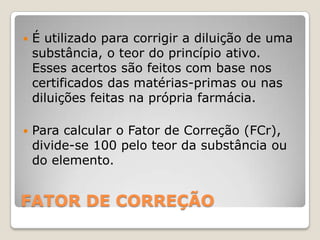    É utilizado para corrigir a diluição de uma
    substância, o teor do princípio ativo.
    Esses acertos são feitos com base nos
    certificados das matérias-primas ou nas
    diluições feitas na própria farmácia.

   Para calcular o Fator de Correção (FCr),
    divide-se 100 pelo teor da substância ou
    do elemento.


FATOR DE CORREÇÃO
 