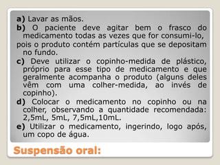 a) Lavar as mãos.
b) O paciente deve agitar bem o frasco do
  medicamento todas as vezes que for consumi-lo,
pois o produto contém partículas que se depositam
  no fundo.
c) Deve utilizar o copinho-medida de plástico,
  próprio para esse tipo de medicamento e que
  geralmente acompanha o produto (alguns deles
  vêm com uma colher-medida, ao invés de
  copinho).
d) Colocar o medicamento no copinho ou na
  colher, observando a quantidade recomendada:
  2,5mL, 5mL, 7,5mL,10mL.
e) Utilizar o medicamento, ingerindo, logo após,
  um copo de água.

Suspensão oral:
 