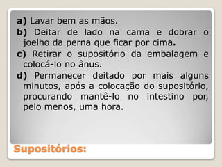 a) Lavar bem as mãos.
b) Deitar de lado na cama e dobrar o
 joelho da perna que ficar por cima.
c) Retirar o supositório da embalagem e
 colocá-lo no ânus.
d) Permanecer deitado por mais alguns
 minutos, após a colocação do supositório,
 procurando mantê-lo no intestino por,
 pelo menos, uma hora.



Supositórios:
 