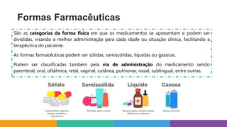 São as categorias da forma física em que os medicamentos se apresentam e podem ser
divididas, visando a melhor administração para cada idade ou situação clínica, facilitando a
terapêutica do paciente.
As formas farmacêuticas podem ser sólidas, semissólidas, líquidas ou gasosas.
Podem ser classificadas também pela via de administração do medicamento sendo
parenteral, oral, oftálmica, retal, vaginal, cutânea, pulmonar, nasal, sublingual, entre outras.
Formas Farmacêuticas
 