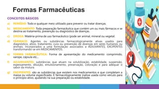 CONCEITOS BÁSICOS
a) REMÉDIO: Todo e qualquer meio utilizado para prevenir ou tratar doenças.
b) MEDICAMENTO: Toda preparação farmacêutica que contém um ou mais fármacos e se
destina ao tratamento, prevenção ou diagnóstico de doenças.
c) DROGA: Matéria-prima de uso farmacêutico (pode ser animal, mineral ou vegetal.
d) FÁRMACO: Agentes ou substâncias farmacologicamente ativas usados para
diagnóstico, alívio, tratamento, cura ou prevenção de doenças em seres humanos ou
animais. Incorporados a uma formulação associados a ADJUVANTES, EXCIPENTES
transformando-se em MEDICAMENTOS.
e) FORMA FARMACÊUTICA: Forma de apresentação do medicamento: comprimido,
xarope, cápsula etc...
f) ADJUNVANTES: substâncias que atuam na solubilização, estabilidade, suspensão,
espessamento, diluição, emulsionamento, preservação, coloração e para adequar o
sabor da mistura.
g) EXCIPIENTES: são as substâncias que existem nos medicamentos e que completam a
massa ou volume especificado. É farmacologicamente inativa usada como veículo para
o princípio ativo, ajudando na sua preparação ou estabilidade.
Formas Farmacêuticas
 