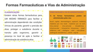 COMO ESCOLHER A VIA DE ADMINISTRAÇÃO?
1) As formas farmacêuticas podem ser
administradas pelas vias:
bucal ; capilar ; dermatológica ; epidural ; inalatória;
inalatória por visa nasal ; inalatória por via oral ;
intra-arterial ; intra-articular ; intradérmica ;
intramuscular ; intrauterina; intravenosa ; nasal ;
oftálmica; oral ; otológica ; retal ; subcutânea ;
sublingual; transdérmica ; uretral ; vaginal
Formas Farmacêuticas e Vias de Administração
CLASSIFICAÇÃO
Existem várias formas farmacêuticas para
UM MESMO FÁRMACO para facilitar a
administração dependendo das condições
clínicas do paciente, garantir a precisão da
dose, proteger a substância durante o
transito pelo organismo, garantir a
presença no local de ação e facilitar a
administração da substância ativa.
 