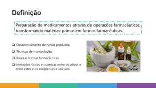 Definição
Preparação de medicamentos através de operações farmacêuticas,
transformando matérias-primas em formas farmacêuticas.
 Desenvolvimento de novos produtos;
 Técnicas de manipulação;
 Doses e Formas farmacêuticas
 Interações físicas e químicas entre os ativos e
entre estes e os excipientes e veículos.
 