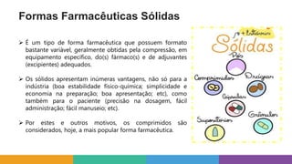 Formas Farmacêuticas Sólidas
 É um tipo de forma farmacêutica que possuem formato
bastante variável, geralmente obtidas pela compressão, em
equipamento específico, do(s) fármaco(s) e de adjuvantes
(excipientes) adequados.
 Os sólidos apresentam inúmeras vantagens, não só para a
indústria (boa estabilidade físico-química; simplicidade e
economia na preparação; boa apresentação; etc), como
também para o paciente (precisão na dosagem, fácil
administração; fácil manuseio; etc).
 Por estes e outros motivos, os comprimidos são
considerados, hoje, a mais popular forma farmacêutica.
 