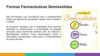 Formas Farmacêuticas Semissólidas
São formulações cuja consistência não é completamente
sólida; que apresenta viscosidade e rigidez entre o líquido e
o sólido.
As principais vantagens são a estabilidade físico-química,
facilidade na administração, a possibilidade de proteger
princípios ativos facilmente oxidáveis além de viabilizar a
desintegração entérica. Como desvantagens temos a
dificuldade na preparação, o alto custo, e a impossibilidade
de ajuste de dose.
 