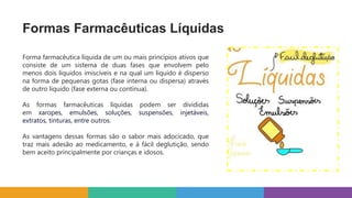 Formas Farmacêuticas Líquidas
Forma farmacêutica líquida de um ou mais princípios ativos que
consiste de um sistema de duas fases que envolvem pelo
menos dois líquidos imiscíveis e na qual um líquido é disperso
na forma de pequenas gotas (fase interna ou dispersa) através
de outro líquido (fase externa ou contínua).
As formas farmacêuticas líquidas podem ser divididas
em xaropes, emulsões, soluções, suspensões, injetáveis,
extratos, tinturas, entre outros.
As vantagens dessas formas são o sabor mais adocicado, que
traz mais adesão ao medicamento, e à fácil deglutição, sendo
bem aceito principalmente por crianças e idosos.
 