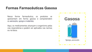 Formas Farmacêuticas Gasosa
Nessa forma farmacêutica, os produtos se
apresentam em forma gasosa e compreendem
os aerossóis, sprays e inalantes.
Aqui, os medicamentos alcançam o organismo pelas
vias respiratórias e podem ser aplicados nas narinas
ou na boca.
 