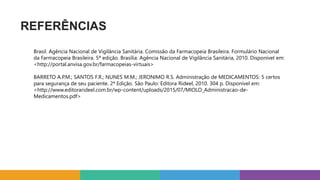 REFERÊNCIAS
Brasil. Agência Nacional de Vigilância Sanitária. Comissão da Farmacopeia Brasileira. Formulário Nacional
da Farmacopeia Brasileira. 5ª edição. Brasília: Agência Nacional de Vigilância Sanitária, 2010. Disponível em:
<http://portal.anvisa.gov.br/farmacopeias-virtuais>
BARRETO A.P.M.; SANTOS F.R.; NUNES M.M.; JERONIMO R.S. Administração de MEDICAMENTOS: 5 certos
para segurança de seu paciente. 2ª Edição. São Paulo: Editora Rideel, 2010. 304 p. Disponível em:
<http://www.editorarideel.com.br/wp-content/uploads/2015/07/MIOLO_Administracao-de-
Medicamentos.pdf>
 