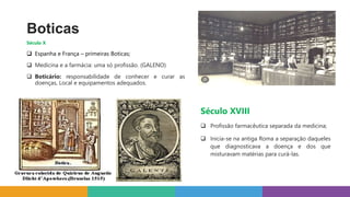 Boticas
Século X
 Espanha e França – primeiras Boticas;
 Medicina e a farmácia: uma só profissão. (GALENO)
 Boticário: responsabilidade de conhecer e curar as
doenças, Local e equipamentos adequados.
Século XVIII
 Profissão farmacêutica separada da medicina;
 Inicia-se na antiga Roma a separação daqueles
que diagnosticava a doença e dos que
misturavam matérias para curá-las.
 