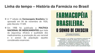 Linha do tempo – História da Farmácia no Brasil
 A 1ª edição da Farmacopeia Brasileira foi
aprovada em 04 de novembro de 1926,
pelo Decreto 17.509.
 Em 1998 foi publicada a POLÍTICA
NACIONAL DE MEDICAMENTOS que trata
da segurança, eficácia e qualidade dos
medicamentos, a promoção do uso racional
e o acesso da população aqueles
considerados essenciais.
 