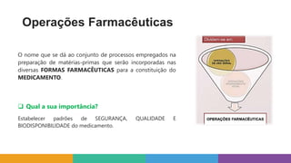 Operações Farmacêuticas
O nome que se dá ao conjunto de processos empregados na
preparação de matérias-primas que serão incorporadas nas
diversas FORMAS FARMACÊUTICAS para a constituição do
MEDICAMENTO.
 Qual a sua importância?
Estabelecer padrões de SEGURANÇA, QUALIDADE E
BIODISPONIBILIDADE do medicamento.
 