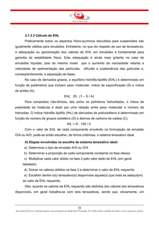 58
Este material deve ser utilizado apenas como parâmetro de estudo deste Programa. Os créditos deste conteúdo são dados a seus respectivos autores
3.1.3.3 Cálculo de EHL
Praticamente todos os aspectos físico-químicos discutidos para suspensões são
igualmente válidos para emulsões. Entretanto, no que diz respeito ao uso de tensoativos,
a adequação ou aproximação dos valores de EHL em emulsões é fundamental para
garantia da estabilidade física. Esta adequação é ainda mais gritante no caso de
emulsões líquidas, pois do mesmo modo que o aumento da viscosidade retarda a
velocidade de sedimentação das partículas, dificulta a coalescência das gotículas e,
conseqüentemente, a separação de fases.
No caso de derivados graxos, o equilíbrio hidrófilo-lipófilo (EHL) é determinado em
função de parâmetros que incluem peso molecular, índice de saponificação (S) e índice
de acidez (A).
EHL 20 . (1 – S / A)
Para compostos não-iônicos, tais como os polímeros hidroxilados, o índice de
polaridade da molécula é dado por uma relação entre peso molecular e número de
hidroxilas. O índice hidrófilo lipófilo (IHL) de derivados de polioxietileno é determinado em
função do número de grupos oxietileno (O) e átomos de carbono da cadeia (C).
IHL = O . 100 / C
Com o valor de EHL de cada componente envolvido na formulação da emulsão
O/A ou A/O, pode-se então escolher, de forma criteriosa, o sistema tensoativo ideal.
A) Etapas envolvidas na escolha de sistema tensoativo ideal:
a) Determinar o tipo de emulsão A/O ou O/A
b) Determinar a proporção de cada componente constante na fase oleosa
c) Multiplicar cada valor obtido na fase 2 pelo valor dado de EHL (em geral
tabelado).
d) Somar os valores obtidos na fase 3 e determinar o valor de EHL requerido
e) Escolher dentre o(s) tensoativo(s) disponíveis aquele(s) que mais se adequa(m)
ao valor de EHL requerido.
Obs: quando os valores de EHL requerido são distintos dos valores dos tensoativos
disponíveis, em geral trabalha-se com dois tensoativos, sendo que, obviamente, um
 