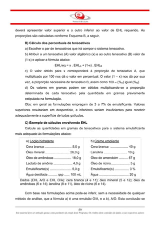 59
Este material deve ser utilizado apenas como parâmetro de estudo deste Programa. Os créditos deste conteúdo são dados a seus respectivos autores
deverá apresentar valor superior e o outro inferior ao valor de EHL requerido. As
proporções são calculadas conforme Esquema B, a seguir.
B) Cálculo dos percentuais de tensoativos
a) Escolher o par de tensoativos que irá compor o sistema tensoativo.
b) Atribuir a um tensoativo (A) valor algébrico (x) e ao outro tensoativo (B) valor de
(1-x) e aplicar a fórmula abaixo:
EHLreq = x . EHLA + (1-x) . EHLB
c) O valor obtido para x corresponderá à proporção de tensoativo A, que
multiplicado por 100 nos dá o valor em percentual. O valor (1 – x) nos dá por sua
vez, a proporção necessária de tensoativo B, assim como 100 – (%A) igual (%B).
d) Os valores em gramas podem ser obtidos multiplicando-se a proporção
determinada de cada tensoativo pela quantidade em gramas previamente
estipulada na formulação.
Obs: em geral as formulações empregam de 3 a 7% de emulsificante. Valores
superiores resultariam em desperdício, e inferiores seriam insuficientes para recobrir
adequadamente a superfície de todas gotículas.
C) Exemplo de cálculos envolvendo EHL
Calcule as quantidades em gramas de tensoativos para o sistema emulsificante
mais adequado às formulações abaixo:
a) Loção hidratante
Cera branca .............................. 5,0 g
Óleo mineral ........................... 26,0 g
Óleo de amêndoas ................... 18,0 g
Lactato de amônia ..................... 4,0 g
Emulsificante(s) ........................ 5,0 g
Água destilada .......... qsp ...... 100 mL
b) Creme emoliente
Cera branca .................... 40 g
Lanolina .......................... 10 g
Óleo de amendoim .......... 57 g
Óleo de ricíno..................... 5 g
Emulsificante(s) ................ 3 %
Água ................................. 20 g
Dados (EHL A/O e EHL O/A): cera branca (4 e 11); óleo mineral (5 e 12); óleo de
amêndoas (6 e 14); lanolina (8 e 11), óleo de rícino (6 e 14).
Com base nas formulações acima pode-se inferir, sem a necessidade de qualquer
método de análise, que a fórmula a) é uma emulsão O/A, e a b), A/O. Esta conclusão se
 