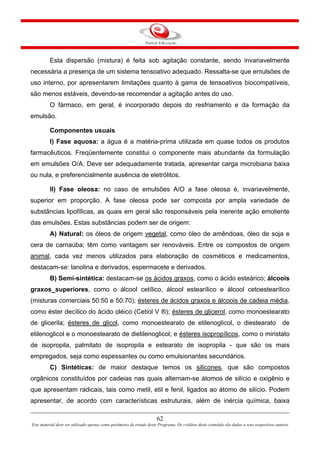 62
Este material deve ser utilizado apenas como parâmetro de estudo deste Programa. Os créditos deste conteúdo são dados a seus respectivos autores
Esta dispersão (mistura) é feita sob agitação constante, sendo invariavelmente
necessária a presença de um sistema tensoativo adequado. Ressalta-se que emulsões de
uso interno, por apresentarem limitações quanto à gama de tensoativos biocompatíveis,
são menos estáveis, devendo-se recomendar a agitação antes do uso.
O fármaco, em geral, é incorporado depois do resfriamento e da formação da
emulsão.
Componentes usuais
I) Fase aquosa: a água é a matéria-prima utilizada em quase todos os produtos
farmacêuticos. Freqüentemente constitui o componente mais abundante da formulação
em emulsões O/A. Deve ser adequadamente tratada, apresentar carga microbiana baixa
ou nula, e preferencialmente ausência de eletrólitos.
II) Fase oleosa: no caso de emulsões A/O a fase oleosa é, invariavelmente,
superior em proporção. A fase oleosa pode ser composta por ampla variedade de
substâncias lipofílicas, as quais em geral são responsáveis pela inerente ação emoliente
das emulsões. Estas substâncias podem ser de origem:
A) Natural: os óleos de origem vegetal, como óleo de amêndoas, óleo de soja e
cera de carnaúba; têm como vantagem ser renováveis. Entre os compostos de origem
animal, cada vez menos utilizados para elaboração de cosméticos e medicamentos,
destacam-se: lanolina e derivados, espermacete e derivados.
B) Semi-sintética: destacam-se os ácidos graxos, como o ácido esteárico; álcoois
graxos superiores, como o álcool cetílico, álcool estearílico e álcool cetoestearílico
(misturas comerciais 50:50 e 50:70); ésteres de ácidos graxos e álcoois de cadeia média,
como éster decílico do ácido oléico (Cetiol V ®); ésteres de glicerol, como monoestearato
de glicerila; ésteres de glicol, como monoestearato de etilenoglicol, o diestearato de
etilenoglicol e o monoestearato de dietilenoglicol; e ésteres isopropílicos, como o miristato
de isopropila, palmitato de isopropila e estearato de isopropila - que são os mais
empregados, seja como espessantes ou como emulsionantes secundários.
C) Sintéticas: de maior destaque temos os silicones, que são compostos
orgânicos constituídos por cadeias nas quais alternam-se átomos de silício e oxigênio e
que apresentam radicais, tais como metil, etil e fenil, ligados ao átomo de silício. Podem
apresentar, de acordo com características estruturais, além de inércia química, baixa
 