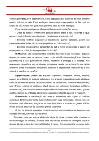 63
Este material deve ser utilizado apenas como parâmetro de estudo deste Programa. Os créditos deste conteúdo são dados a seus respectivos autores
comedogenicidade, bom espalhamento, baixa pegajosidade e ausência de efeito brilhante
quando aplicado na pele. Estas vantagens deram origem aos produtos oil free, que em
função de seu aspecto não gorduroso ganham a cada dia mais destaque.
Entre os principais tipos de silicones utilizados em formulações temos:
• Óleos de silicone: formam uma película isolante sobre a pele, repelindo a água,
agindo como lubrificante e emoliente (ex.: dimeticona e a fenilmeticona).
• Silicones voláteis: evaporam-se rapidamente quando aplicados, porém são
capazes de deixar sobre o local uma fina película (ex.: ciclometiona).
• Silicones emulsionantes: apresentam-se sob a forma emulsionada e podem ser
empregados na obtenção de preparações do tipo A/O.
D) Minerais: são hidrocarbonetos extraídos do petróleo cuja inocuidade depende
do grau de pureza, pois os mesmos podem conter substâncias carcinogênicas. Não são
saponificáveis e são quimicamente inertes, resistindo à oxidação e à hidrólise. Não
apresentam capacidade de penetração percutânea, sendo que o tamanho da cadeia
determina ainda propriedades emolientes, oclusivas e espessantes. Destacam-se o óleo
mineral, a vaselina e a parafina.
III)Tensoativos: podem ser naturais (saponinas, colesterol, lecitina, lanolina,
gomas) ou sintéticos, os quais se subdividem em: aniônico (estearato de sódio, oleato de
sódio, laurilsulfato de sódio); catiônicos (cloreto de benzalcônio, cloreto de cetilpiridineo);
não- iônicos (ésteres de sorbitano, alquil ésteres de sorbitano); tensoativos anfóteros
(aminoácidos). Para o uso interno são permitidos os tensoativos naturais como gomas,
gelatina, lecitina, ou sintéticos, como monoestearato de glicerilo, Spans® e Tweens®.
Observação: a combinação de ceras e tensoativos deu origem a produtos
comerciais denominados “ceras auto-emulsionantes”, cuja composição, embora varie de
fabricante para fabricante, integra um ou mais tensoativos e substâncias graxas sólidas,
dentre as quais destacam-se os álcoois graxos superiores.
O tipo de sistema tensoativo presente na cera auto-emulsionante determina sua
natureza aniônica, catiônica ou não-iônica.
Outrossim, uma vez que a adição de ativos de carga contrária pode ocasionar a
desestabilização da emulsão, as ceras ditas não-iônicas apresentam vantagens sobre as
demais, já que o risco de incompatibilidades é menor. Em contrapartida, as ceras auto-
 
