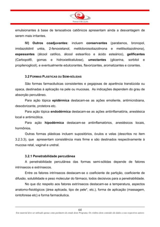 64
Este material deve ser utilizado apenas como parâmetro de estudo deste Programa. Os créditos deste conteúdo são dados a seus respectivos autores
emulsionantes à base de tensoativos catiônicos apresentam ainda a desvantagem de
serem mais irritantes.
IV) Outros coadjuvantes: incluem conservantes (parabenos, bronopol,
imidazolidinil uréia, 2-fenoxietanol, metilcloroisotiazolinona e metilisotiazolinona),
espessantes (álcool cetílico, álcool estearílico e ácido esteárico), gelificantes
(Carbopol®, gomas e hidroxietilcelulose), umectantes (glicerina, sorbitol e
propilenoglicol), e eventualmente edulcorantes, flavorizantes, aromatizantes e corantes.
3.2 FORMAS PLÁSTICAS OU SEMI-SÓLIDAS
São formas farmacêuticas consistentes e pegajosas de aparência translúcida ou
opaca, destinadas à aplicação na pele ou mucosas. As indicações dependem do grau de
absorção percutâneo.
Para ação tópica epidérmica destacam-se as ações emoliente, antimicrobiana,
desodorizante, protetora etc.
Para ação tópica endodérmica destacam-se as ações antiinflamatória, anestésica
local e antimicótica.
Para ação hipodérmica destacam-se antiinflamatórios, anestésicos locais,
hormônios.
Outras formas plásticas incluem supositórios, óvulos e velas (descritos no item
3.2.3.3), que apresentam consistência mais firme e são destinados respectivamente à
mucosa retal, vaginal e uretral.
3.2.1 Penetrabilidade percutânea
A penetrabilidade percutânea das formas semi-sólidas depende de fatores
intrínsecos e extrínsecos.
Entre os fatores intrínsecos destacam-se o coeficiente de partição, coeficiente de
difusão, solubilidade e peso molecular do fármaco, todos decisivos para a penetrabilidade.
No que diz respeito aos fatores extrínsecos destacam-se a temperatura, aspectos
anatomo-fisiológicos (área aplicada, tipo de pele*, etc.), forma de aplicação (massagem,
iontoforese etc) e forma farmacêutica.
 