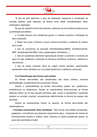 65
Este material deve ser utilizado apenas como parâmetro de estudo deste Programa. Os créditos deste conteúdo são dados a seus respectivos autores
*O tipo de pele determina o grau de hidratação, espessura e constituição da
emulsão epitelial, pode depender de fatores como idade, hereditariedade, dieta,
medicação e patologias.
No que diz respeito à forma farmacêutica, destacam-se como fatores positivos para
a penetração percutânea:
• O poder oclusivo das substâncias graxas ou oleosas aumenta a hidratação da
pele e absorção;
• Bases nas quais o fármaco é pouco solúvel aumentam a cedência do mesmo
para a pele;
• Uso de promotores de absorção (Dimetilsulfóxido-DMSO, dimetilformamida-
DMF, dimetilacetamida-DMA, uréia, propilenoglicol, tensoativos...);
• Uso de substâncias altamente higroscópicas tendem a aumentar o conteúdo de
água na pele, facilitando a absorção de fármacos hidrofílicos (aniônicos, catiônicos e
não-iônicos);
• Uso de bases contendo óleos de origem animal (lanolina, espermacete)
apresentam maior afinidade com a emulsão epidérmica e viabilizam a absorção.
3.2.2 Classificação das formas semi-sólidas
As formas semi-sólidas são classificadas sob vários critérios, incluindo
penetrabilidade, características físico-químicas e físicas.
Quanto à penetrabilidade as formas semi-sólidas podem ser: epidérmicas,
endodérmicas ou diadérmicas. Quanto às características físico-químicas as formas
plásticas podem ser do tipo solução (pomadas, géis, óvulos e supositórios), suspensão
(pastas) ou emulsão (cremes), características determinantes na técnica de preparo das
pomadas.
Quanto às características físicas, ou aspecto, as formas semi-sólidas são
classificadas em:
• Pomadas propriamente ditas hidrófobas: “São formas semi-sólidas translúcidas,
pegajosas e consistentes que absorvem pouquíssima água , compostas de mistura de
hidrocarbonetos líquidos e sólidos; ceras, silicones ou outras substâncias graxas, as
quais são submetidas à fusão”.
 