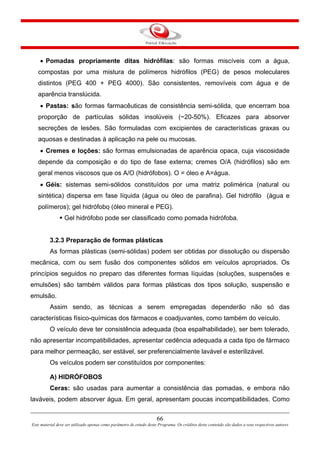 66
Este material deve ser utilizado apenas como parâmetro de estudo deste Programa. Os créditos deste conteúdo são dados a seus respectivos autores
• Pomadas propriamente ditas hidrófilas: são formas miscíveis com a água,
compostas por uma mistura de polímeros hidrófilos (PEG) de pesos moleculares
distintos (PEG 400 + PEG 4000). São consistentes, removíveis com água e de
aparência translúcida.
• Pastas: são formas farmacêuticas de consistência semi-sólida, que encerram boa
proporção de partículas sólidas insolúveis (~20-50%). Eficazes para absorver
secreções de lesões. São formuladas com excipientes de características graxas ou
aquosas e destinadas à aplicação na pele ou mucosas.
• Cremes e loções: são formas emulsionadas de aparência opaca, cuja viscosidade
depende da composição e do tipo de fase externa; cremes O/A (hidrófilos) são em
geral menos viscosos que os A/O (hidrófobos). O = óleo e A=água.
• Géis: sistemas semi-sólidos constituídos por uma matriz polimérica (natural ou
sintética) dispersa em fase líquida (água ou óleo de parafina). Gel hidrófilo (água e
polímeros); gel hidrófobo (óleo mineral e PEG).
Gel hidrófobo pode ser classificado como pomada hidrófoba.
3.2.3 Preparação de formas plásticas
As formas plásticas (semi-sólidas) podem ser obtidas por dissolução ou dispersão
mecânica, com ou sem fusão dos componentes sólidos em veículos apropriados. Os
princípios seguidos no preparo das diferentes formas líquidas (soluções, suspensões e
emulsões) são também válidos para formas plásticas dos tipos solução, suspensão e
emulsão.
Assim sendo, as técnicas a serem empregadas dependerão não só das
características físico-químicas dos fármacos e coadjuvantes, como também do veículo.
O veículo deve ter consistência adequada (boa espalhabilidade), ser bem tolerado,
não apresentar incompatibilidades, apresentar cedência adequada a cada tipo de fármaco
para melhor permeação, ser estável, ser preferencialmente lavável e esterilizável.
Os veículos podem ser constituídos por componentes:
A) HIDRÓFOBOS
Ceras: são usadas para aumentar a consistência das pomadas, e embora não
laváveis, podem absorver água. Em geral, apresentam poucas incompatibilidades. Como
 
