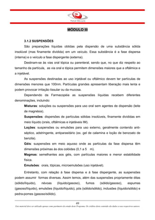 49
Este material deve ser utilizado apenas como parâmetro de estudo deste Programa. Os créditos deste conteúdo são dados a seus respectivos autores
MÓDULO III
3.1.2 SUSPENSÕES
São preparações líquidas obtidas pela dispersão de uma substância sólida
insolúvel (mas finamente dividida) em um veículo. Essa substância é a fase dispersa
(interna) e o veículo a fase dispergente (externa).
Destinam-se às vias oral tópica ou parenteral, sendo que, no que diz respeito ao
tamanho da partícula, as via oral e tópica permitem dimensões maiores que a oftálmica e
a injetável.
As suspensões destinadas ao uso injetável ou oftálmico devem ter partículas de
dimensões menores que 100nm. Partículas grandes apresentam liberação mais lenta e
podem provocar irritação tissular ou da mucosa.
Dependendo da Farmacopéia as suspensões líquidas recebem diferentes
denominações, incluindo:
Misturas: soluções ou suspensões para uso oral sem agentes de dispersão (leite
de magnésia).
Suspensões: dispersões de partículas sólidas insolúveis, finamente divididas em
meio líquido (orais, oftálmicas e injetáveis IM).
Loções: suspensões ou emulsões para uso externo, geralmente contendo anti-
séptico, adstringente, antiparasitário (ex. gel de calamina e loção de benzoato de
benzila).
Géis: suspensões em meio aquoso onde as partículas da fase dispersa têm
dimensões próximas às dos colóides (0,1 a 5 m).
Magmas: semelhantes aos géis, com partículas maiores e menor estabilidade
física.
Emulsões: orais, tópicas, microemulsões (uso injetável).
Entretanto, com relação à fase dispersa e à fase dispergente, as suspensões
podem assumir formas diversas. Assim temos, além das suspensões propriamente ditas
(sólido/líquido), névoas (líquido/gasoso), fumos (sólido/gasoso), espumas
(gasoso/líquido), emulsões (líquido/líquido), pós (sólido/sólido), inclusões (líquido/sólido) e
pedra-pomes (gasoso/sólido).
 