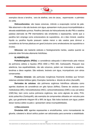 67
Este material deve ser utilizado apenas como parâmetro de estudo deste Programa. Os créditos deste conteúdo são dados a seus respectivos autores
exemplos cita-se a lanolina, cera de abelhas, cera de cacau, espermacete e palmitato
de cetila.
Hidrocarbonetos: são bases oclusivas, inibindo a evaporação normal da pele.
Não absorvem e não são laváveis com água, apresentam muito pouca incompatibilidade e
elevada estabilidade química. Parafina (derivado de hidrocarboneto de alto PM) e vaselina
pastosa (derivado de PM intermediário) são emolientes e espessantes, sendo que a
parafina tem emprego como endurecedora de supositórios. Já o óleo mineral, vaselina
líquida ou parafina líquida possuem cadeia menor e são usados para diminuir a
consistência de formas plásticas em geral (inclusive como amolecedores de supositórios e
óvulos).
Silicones: são bastante estáveis e fisiologicamente inertes, usados quando se
pretende obter fórmulas altamente hidrófobas.
B) HIDRÓFILOS
Polietilenoglicóis (PEGs): a consistência adequada é determinada pela mistura
de polímeros sólidos e líquidos (PEG 4000 e PEG 400, Carbowax®). Possuem boa
aderência, boa espalhabilidade, não são oclusivos, podem ser misturados a vaselinas,
lanolinas e óleos vegetais. São estáveis, laváveis com água, incompatíveis com vários
conservantes.
Produtos minerais: são partículas inorgânicas finamente divididas que formam
sistemas coloidais liofóbos (géis). Exemplos: bentonita e dióxido de silício (Aerosil®).
Derivados de celulose: são polímeros orgânicos hidrofílicos utilizados como
agentes doadores de consistência em géis típicos (liófilos). Ésteres de celulose como
metilcelulose (MC), hidroxietilcelulose (HEC), carboximetilcelulose (CMC) e seu sal sódico
(CMC-Na), bem como outros polímeros orgânicos, tais como alginato de sódio, PVA,
ácido poliacrílico (Carbopol®), são exemplos de componentes utilizados em veículos para
géis, que geralmente integram 80 a 98% de água. São todos laváveis com água; podem
deixar resíduo sólido na pele e apresentam várias incompatibilidades.
C) EMULSIONADOS
Emulsões A/O: agentes espessantes e emulsificantes, como monoestearato de
glicerila, colesterol e álcool cetílico podem ser adicionados para aumentar a estabilidade.
 