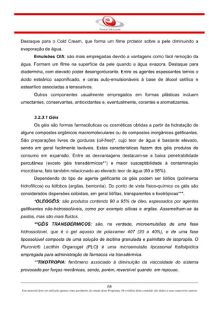 68
Este material deve ser utilizado apenas como parâmetro de estudo deste Programa. Os créditos deste conteúdo são dados a seus respectivos autores
Destaque para o Cold Cream, que forma um filme protetor sobre a pele diminuindo a
evaporação de água.
Emulsões O/A: são mais empregadas devido a vantagens como fácil remoção da
água. Formam um filme na superfície da pele quando a água evapora. Destaque para
diadermina, com elevado poder desengordurante. Entre os agentes espessantes temos o
ácido esteárico saponificado, e ceras auto-emulsionáveis à base de álcool cetílico e
estearílico associadas a tensoativos.
Outros componentes usualmente empregados em formas plásticas incluem
umectantes, conservantes, antioxidantes e, eventualmente, corantes e aromatizantes.
3.2.3.1 Géis
Os géis são formas farmacêuticas ou cosméticas obtidas a partir da hidratação de
alguns compostos orgânicos macromoleculares ou de compostos inorgânicos gelificantes.
São preparações livres de gorduras (oil-free)*, cujo teor de água é bastante elevado,
sendo em geral facilmente laváveis. Estas características fazem dos géis produtos de
consumo em expansão. Entre as desvantagens destacam-se a baixa penetrabilidade
percutânea (exceto géis transdérmicos**) e maior susceptibilidade à contaminação
microbiana, fato também relacionado ao elevado teor de água (80 a 98%).
Dependendo do tipo de agente gelificante os géis podem ser liófilos (polímeros
hidrofílicos) ou liófobos (argilas, bentonita). Do ponto de vista físico-químico os géis são
considerados dispersões coloidais, em geral liófílas, transparentes e tixotrópicas***.
*OLEOGÉIS: são produtos contendo 90 a 95% de óleo, espessados por agentes
gelificantes não-hidrossolúveis, como por exemplo sílicas e argilas. Assemelham-se às
pastas, mas são mais fluidos.
**GÉIS TRANSDÉRMICOS: são, na verdade, microemulsões de uma fase
hidrossolúvel, que é o gel aquoso de polaxamer 407 (20 a 40%), e de uma fase
lipossolúvel composta de uma solução de lecitina granulada e palmitato de isopropila. O
Pluronic® Lecithin Organogel (PLO) é uma microemulsão lipossomal fosfolipídica
empregada para administração de fármacos via transdérmica.
**TIXOTROPIA: fenômeno associado à diminuição da viscosidade do sistema
provocado por forças mecânicas, sendo, porém, reversível quando em repouso.
 