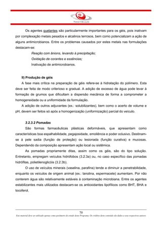 70
Este material deve ser utilizado apenas como parâmetro de estudo deste Programa. Os créditos deste conteúdo são dados a seus respectivos autores
Os agentes quelantes são particularmente importantes para os géis, pois inativam
por complexação metais pesados e alcalinos terrosos, bem como potencializam a ação de
alguns antimicrobianos. Entre os problemas causados por estes metais nas formulações
destacam-se:
Reação com ânions, levando à precipitação;
Oxidação de corantes e essências;
Inativação de antimicrobianos.
II) Produção de géis
A fase mais crítica na preparação de géis refere-se à hidratação do polímero. Esta
deve ser feita de modo criterioso e gradual. A adição de excesso de água pode levar à
formação de grumos que dificultam a dispersão mecânica de forma a comprometer a
homogeneidade ou a uniformidade da formulação.
A adição de outros adjuvantes (ex.: solubilizantes), bem como o acerto de volume e
pH, devem ser feitos só após a homogenização (uniformização) parcial do veículo.
3.2.3.2 Pomadas
São formas farmacêuticas plásticas deformáveis, que apresentam como
características boa espalhabilidade, pegajosidade, emoliência e poder oclusivo. Destinam-
se à pele sadia (função de proteção) ou lesionada (função curativa) e mucosas.
Dependendo da composição apresentam ação local ou sistêmica.
As pomadas propriamente ditas, assim como os géis, são do tipo solução.
Entretanto, empregam veículos hidrófobos (3.2.3a) ou, no caso específico das pomadas
hidrófilas, polietilenoglicóis (3.2.3b).
O uso de veículos minerais (vaselina, parafina) tende a diminuir a penetrabilidade,
enquanto os veículos de origem animal (ex.: lanolina, espermacete) aumentam. Por não
conterem água são relativamente estáveis à contaminação microbiana. Entre os agentes
estabilizantes mais utilizados destacam-se os antioxidantes lipofílicos como BHT, BHA e
tocoferol.
 
