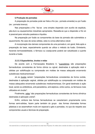 71
Este material deve ser utilizado apenas como parâmetro de estudo deste Programa. Os créditos deste conteúdo são dados a seus respectivos autores
I) Produção de pomadas
A preparação de pomadas pode ser feita a frio (ex.: pomada amarela) ou por fusão
(ex.: pomada branca).
Nas preparações a frio faz-se uma simples dispersão com auxílio de espátula,
pão-duro ou equipamentos industriais apropriados. Ressalta-se que a dispersão a frio só
é possível para veículos pastosos e líquidos.
Na preparação por fusão os componentes da base da pomada são submetidos a
aquecimento. No caso de ceras sólidas, esta é a única alternativa viável.
A incorporação dos demais componentes de uma pomada é, em geral, feita após a
preparação da base, especialmente quando se utiliza o método da fusão. Entretanto,
havendo termoestabilidade, o fármaco ou coadjuvante poderá ser solubilizado a quente
durante a fusão.
3.2.3.3 Supositórios, óvulos e velas
De acordo com a Farmacopéia Brasileira II, “supositórios são preparações
farmacêuticas consistentes de forma cônica ou ogival, destinadas à aplicação retal e
obtidas por solidificação ou compressão em moldes de massa adequada encerrando
substâncias medicamentosas”.
Já os óvulos seriam “preparações farmacêuticas consistentes de forma ovóide,
destinadas à aplicação vaginal, obtidas por solidificação ou compressão em moldes de
massa adequados encerrando substâncias medicamentosas. Em geral destinado à ação
local, sendo os antibióticos, anti-parasitários, anti-sépticos, entre outros, os fármacos mais
utilizados em óvulos”.
Finalmente, velas “são preparações farmacêuticas consistentes de forma cilíndrica
destinadas à aplicação uretral”.
Enfim, embora tais formas farmacêuticas se caracterizem propriamente como
formas semi-sólidas, fazem parte também do grupo das formas chamadas formas
plásticas e se assemelham muito em especial a géis e pomadas, no que diz respeito aos
componentes usuais e técnicas de preparação.
 