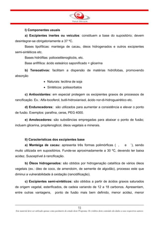 72
Este material deve ser utilizado apenas como parâmetro de estudo deste Programa. Os créditos deste conteúdo são dados a seus respectivos autores
I) Componentes usuais
a) Excipientes inertes ou veículos: constituem a base do supositório; devem
desintegrar-se obrigatoriamente a 37 ºC.
Bases lipofílicas: manteiga de cacau, óleos hidrogenados e outros excipientes
semi-sintéticos etc.
Bases hidrófilas: polioxietilenoglicóis, etc.
Base anfifílica: ácido esteárico saponificado + glicerina
b) Tensoativos: facilitam a dispersão de matérias hidrófobas, promovendo
absorção
• Naturais: lecitina de soja
• Sintéticos: polissorbatos
c) Antioxidantes: em especial protegem os excipientes graxos de processos de
rancificação. Ex.: Alfa-tocoferol, butil-hidroxianisol, ácido nor-di-hidroguairético etc.
d) Endurecedores: são utilizados para aumentar a consistência e elevar o ponto
de fusão. Exemplos: parafina, ceras, PEG 4000.
e) Amolecedores: são substâncias empregadas para abaixar o ponto de fusão;
incluem glicerina, propilenoglicol, óleos vegetais e minerais.
II) Características dos excipientes base
a) Manteiga de cacau: apresenta três formas polimórficas ( , e ´), sendo
muito utilizada em supositórios. Funde-se aproximadamente a 30 ºC, devendo ter baixa
acidez. Susceptível à rancificação.
b) Óleos hidrogenados: são obtidos por hidrogenação catalítica de vários óleos
vegetais (ex.: óleo de coco, de amendoim, de semente de algodão), processo este que
diminui a vulnerabilidade à oxidação (rancidificação).
c) Excipientes semi-sintéticos: são obtidos a partir de ácidos graxos saturados
de origem vegetal, esterificados, de cadeia variando de 12 a 18 carbonos. Apresentam,
entre outras vantagens, ponto de fusão mais bem definido, menor acidez, menor
 