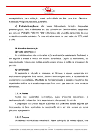 73
Este material deve ser utilizado apenas como parâmetro de estudo deste Programa. Os créditos deste conteúdo são dados a seus respectivos autores
susceptibilidade para oxidação, maior uniformidade de lote para lote. Exemplos:
Fattbase®, Witepsol®, Novata®, Estaram®.
d) Polioxietilenoglicóis: são bases hidrosolúveis, também designadas
polietilenoglicóis, PEG, Carbowaxes etc. São polímeros do óxido de etileno designados
por números (PEG 200, PEG 400, PEG 1500 etc) que dão uma idéia aproximada do peso
molecular da cadeia polimérica. Os mais utilizados são os de peso molecular 6000, 4000
e1500.
III) Métodos de obtenção
a) Fusão-solidificação
As matérias-primas são misturadas ao(s) excipiente(s) previamente fundido(s) e
em seguida a massa é vertida em moldes apropriados. Depois do resfriamento, os
supositórios são retirados dos moldes, exceto no caso em que o molde é a embalagem do
produto.
b) Compressão
O excipiente é triturado e misturado ao fármaco e depois comprimido em
equipamento apropriado. Este método, devido a desvantagens como a necessidade de
equipamento especializado, dificuldade de homogeneização e aspectos irregulares dos
supositórios obtidos, só é usado casos específicos como, por exemplo, para fármacos
termolábeis.
3.2.3.4 Pastas
Pastas são suspensões semi-sólidas, cujos problemas relacionados à
sedimentação são irrelevantes, dada a consistência (viscosidade) do veículo.
A preparação das pastas requer subdivisão das partículas sólidas seguida por
incorporação na base semi-sólida. A incorporação deve ser feita sempre de forma
gradativa e progressiva.
3.2.3.5 Cremes
Os cremes são emulsões semi-sólidas. Assim como para as formas líquidas, sua
 