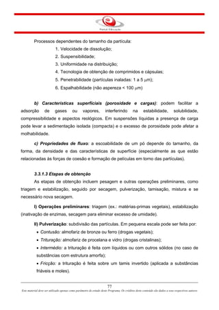 77
Este material deve ser utilizado apenas como parâmetro de estudo deste Programa. Os créditos deste conteúdo são dados a seus respectivos autores
Processos dependentes do tamanho da partícula:
1. Velocidade de dissolução;
2. Suspensibilidade;
3. Uniformidade na distribuição;
4. Tecnologia de obtenção de comprimidos e cápsulas;
5. Penetrabilidade (partículas inaladas: 1 a 5 μm);
6. Espalhabilidade (não aspereza < 100 μm)
b) Características superfíciais (porosidade e cargas): podem facilitar a
adsorção de gases ou vapores, interferindo na estabilidade, solubilidade,
compressibilidade e aspectos reológicos. Em suspensões líquidas a presença de carga
pode levar a sedimentação isolada (compacta) e o excesso de porosidade pode afetar a
molhabilidade.
c) Propriedades de fluxo: a escoabilidade de um pó depende do tamanho, da
forma, da densidade e das características de superfície (especialmente as que estão
relacionadas às forças de coesão e formação de películas em torno das partículas).
3.3.1.3 Etapas de obtenção
As etapas de obtenção incluem pesagem e outras operações preliminares, como
triagem e estabilização, seguido por secagem, pulverização, tamisação, mistura e se
necessário nova secagem.
I) Operações preliminares: triagem (ex.: matérias-primas vegetais), estabilização
(inativação de enzimas, secagem para eliminar excesso de umidade).
II) Pulverização: subdivisão das partículas. Em pequena escala pode ser feita por:
• Contusão: almofariz de bronze ou ferro (drogas vegetais);
• Trituração: almofariz de procelana e vidro (drogas cristalinas);
• Intermédio: a trituração é feita com líquidos ou com outros sólidos (no caso de
substâncias com estrutura amorfa);
• Fricção: a trituração é feita sobre um tamis invertido (aplicada a substâncias
friáveis e moles).
 