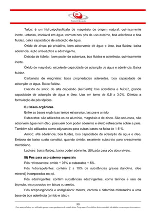 80
Este material deve ser utilizado apenas como parâmetro de estudo deste Programa. Os créditos deste conteúdo são dados a seus respectivos autores
Talco: é um hidroxipolissilicato de magnésio de origem natural, quimicamente
inerte, untuoso, insolúvel em água, comum nos pós de uso externo, boa aderência e boa
fluidez, baixa capacidade de adsorção de água.
Óxido de zinco: pó cristalino, bom adsorvente de água e óleo, boa fluidez, baixa
aderência, ação anti-séptica e adstringente.
Dióxido de titânio: bom poder de cobertura, boa fluidez e aderência, quimicamente
inerte.
Óxido de magnésio: excelente capacidade de adsorção de água e aderência. Baixa
fluidez.
Carbonato de magnésio: boas propriedades aderentes, boa capacidade de
adsorção de água. Baixa fluidez.
Dióxido de silício de alta dispersão (Aerosil®): boa aderência e fluidez, grande
capacidade de adsorção de água e óleo. Uso em torno de 0,5 a 3,0%. Otimiza a
formulação de pós tópicos.
B) Bases orgânicas
Entre as bases orgânicas temos estearatos, lactose e amido.
Estearatos: são utilizados os de alumínio, magnésio e de zinco. São untuosos, não
adsorvem água nem óleo, possuem bom poder aderente e efeito refrescante sobre a pele.
Também são utilizados como adjuvantes para outras bases na faixa de 1-5 %.
Amido: alta aderência, boa fluidez, boa capacidade de adsorção de água e óleo.
Embora de baixo custo constitui, quando úmido, excelente substrato para crescimento
microbiano.
Lactose: baixa fluidez, baixo poder aderente. Utilizada para pós absorvíveis.
III) Pós para uso externo especiais
Pós refrescantes: amido ~ 95% e estearatos ~ 5%.
Pós hidrorepelentes: contém 2 a 10% de substâncias graxas (lanolina, óleo
mineral) incorporadas no pó.
Pós adstringentes: contêm substâncias adstringentes, como taninos e sais de
bismuto, incorporados em talcos ou amido.
Pós antipruriginosos e analgésicos: mentol, cânfora e calamina misturados a uma
base de boa aderência (amido e talco).
 