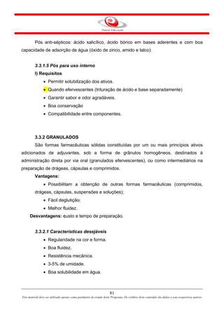 81
Este material deve ser utilizado apenas como parâmetro de estudo deste Programa. Os créditos deste conteúdo são dados a seus respectivos autores
Pós anti-sépticos: ácido salicílico, ácido bórico em bases aderentes e com boa
capacidade de adsorção de água (óxido de zinco, amido e talco).
3.3.1.5 Pós para uso interno
I) Requisitos
• Permitir solubilização dos ativos.
• Quando efervescentes (trituração de ácido e base separadamente)
• Garantir sabor e odor agradáveis.
• Boa conservação
• Compatibilidade entre componentes.
3.3.2 GRANULADOS
São formas farmacêuticas sólidas constituídas por um ou mais princípios ativos
adicionados de adjuvantes, sob a forma de grânulos homogêneos, destinados à
administração direta por via oral (granulados efervescentes), ou como intermediários na
preparação de drágeas, cápsulas e comprimidos.
Vantagens:
• Possibilitam a obtenção de outras formas farmacêuticas (comprimidos,
drágeas, cápsulas, suspensões e soluções);
• Fácil deglutição;
• Melhor fluidez.
Desvantagens: custo e tempo de preparação.
3.3.2.1 Características desejáveis
• Regularidade na cor e forma.
• Boa fluidez.
• Resistência mecânica.
• 3-5% de umidade.
• Boa solubilidade em água.
 