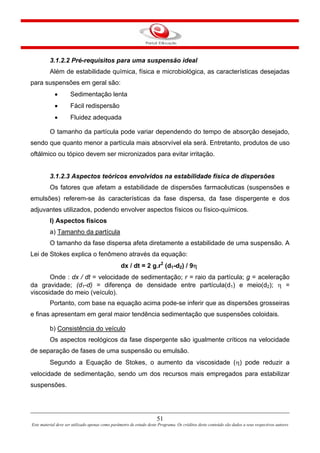 51
Este material deve ser utilizado apenas como parâmetro de estudo deste Programa. Os créditos deste conteúdo são dados a seus respectivos autores
3.1.2.2 Pré-requisitos para uma suspensão ideal
Além de estabilidade química, física e microbiológica, as características desejadas
para suspensões em geral são:
• Sedimentação lenta
• Fácil redispersão
• Fluidez adequada
O tamanho da partícula pode variar dependendo do tempo de absorção desejado,
sendo que quanto menor a partícula mais absorvível ela será. Entretanto, produtos de uso
oftálmico ou tópico devem ser micronizados para evitar irritação.
3.1.2.3 Aspectos teóricos envolvidos na estabilidade física de dispersões
Os fatores que afetam a estabilidade de dispersões farmacêuticas (suspensões e
emulsões) referem-se às características da fase dispersa, da fase dispergente e dos
adjuvantes utilizados, podendo envolver aspectos físicos ou físico-químicos.
I) Aspectos físicos
a) Tamanho da partícula
O tamanho da fase dispersa afeta diretamente a estabilidade de uma suspensão. A
Lei de Stokes explica o fenômeno através da equação:
dx / dt = 2 g.r2
(d1-d2) / 9η
Onde : dx / dt = velocidade de sedimentação; r = raio da partícula; g = aceleração
da gravidade; (d1-d) = diferença de densidade entre partícula(d1) e meio(d2); η =
viscosidade do meio (veículo).
Portanto, com base na equação acima pode-se inferir que as dispersões grosseiras
e finas apresentam em geral maior tendência sedimentação que suspensões coloidais.
b) Consistência do veículo
Os aspectos reológicos da fase dispergente são igualmente críticos na velocidade
de separação de fases de uma suspensão ou emulsão.
Segundo a Equação de Stokes, o aumento da viscosidade (η) pode reduzir a
velocidade de sedimentação, sendo um dos recursos mais empregados para estabilizar
suspensões.
 
