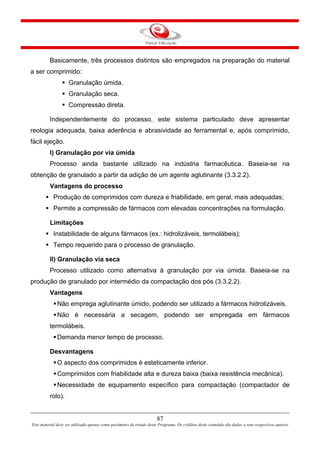 87
Este material deve ser utilizado apenas como parâmetro de estudo deste Programa. Os créditos deste conteúdo são dados a seus respectivos autores
Basicamente, três processos distintos são empregados na preparação do material
a ser comprimido:
Granulação úmida.
Granulação seca.
Compressão direta.
Independentemente do processo, este sistema particulado deve apresentar
reologia adequada, baixa aderência e abrasividade ao ferramental e, após comprimido,
fácil ejeção.
I) Granulação por via úmida
Processo ainda bastante utilizado na indústria farmacêutica. Baseia-se na
obtenção de granulado a partir da adição de um agente aglutinante (3.3.2.2).
Vantagens do processo
Produção de comprimidos com dureza e friabilidade, em geral, mais adequadas;
Permite a compressão de fármacos com elevadas concentrações na formulação.
Limitações
Instabilidade de alguns fármacos (ex.: hidrolizáveis, termolábeis);
Tempo requerido para o processo de granulação.
II) Granulação via seca
Processo utilizado como alternativa à granulação por via úmida. Baseia-se na
produção de granulado por intermédio da compactação dos pós (3.3.2.2).
Vantagens
Não emprega aglutinante úmido, podendo ser utilizado a fármacos hidrolizáveis.
Não é necessária a secagem, podendo ser empregada em fármacos
termolábeis.
Demanda menor tempo de processo.
Desvantagens
O aspecto dos comprimidos é esteticamente inferior.
Comprimidos com friabilidade alta e dureza baixa (baixa resistência mecânica).
Necessidade de equipamento específico para compactação (compactador de
rolo).
 