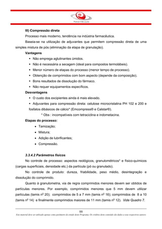 88
Este material deve ser utilizado apenas como parâmetro de estudo deste Programa. Os créditos deste conteúdo são dados a seus respectivos autores
III) Compressão direta
Processo mais moderno, tendência na indústria farmacêutica.
Baseia-se na utilização de adjuvantes que permitem compressão direta de uma
simples mistura de pós (eliminação da etapa de granulação).
Vantagens
Não emprega aglutinantes úmidos.
Não é necessária a secagem (ideal para compostos termolábeis).
Menor número de etapas do processo (menor tempo de processo).
Obtenção de comprimidos com bom aspecto (depende da composição).
Bons resultados de dissolução do fármaco.
Não requer equipamentos específicos.
Desvantagens
O custo dos excipientes ainda é mais elevado.
Adjuvantes para compressão direta: celulose microcristalina PH 102 e 200 e
fosfatos dibásicos de cálcio* (Emcompress® e Calstar®).
* Obs : incompatíveis com tetraciclina e indometacina.
Etapas do processo:
• Tamização;
• Mistura;
• Adição de lubrificantes;
• Compressão.
3.3.4.2 Parâmetros físicos
No controle de processo: aspectos reológicos, granulométricos* e físico-químicos
(cargas superficiais, densidade etc.) da partícula (pó ou granulado).
No controle de produto: dureza, friabilidade, peso médio, desintegração e
dissolução do comprimido.
Quanto à granulometria, via de regra comprimidos menores devem ser obtidos de
partículas menores. Por exemplo, comprimidos menores que 5 mm devem utilizar
partículas (tamis no
20); comprimidos de 5 a 7 mm (tamis no
16); comprimidos de 8 a 10
(tamis no
14) e finalmente comprimidos maiores de 11 mm (tamis no
12). Vide Quadro 7.
 