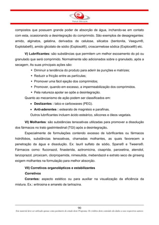 90
Este material deve ser utilizado apenas como parâmetro de estudo deste Programa. Os créditos deste conteúdo são dados a seus respectivos autores
compostos que possuem grande poder de absorção de água, inchando-se em contato
com esta, ocasionando a desintegração do comprimido. São exemplos de desagregantes:
amido, alginatos, gelatina, derivados de celulose, silicatos (bentonita, Veegum®,
Explotabe®), amido glicolato de sódio (Explosol®), croscarmelose sódica (Explocel®) etc.
V) Lubrificantes: são substâncias que permitem um melhor escoamento do pó ou
granulado que será comprimido. Normalmente são adicionados sobre o granulado, após a
secagem. As suas principais ações são:
Diminuir a tendência do produto para aderir às punções e matrizes;
Reduzir a fricção entre as partículas;
Promover uma fácil ejeção dos comprimidos;
Promover, quando em excesso, a impermeabilização dos comprimidos.
Pela natureza apolar se opõe a desintegração.
Quanto ao mecanismo de ação podem ser classificados em:
• Deslizantes : talco e carbowaxes (PEG).
• Anti-aderentes : estearato de magnésio e parafinas.
Outros lubrificantes incluem ácido esteárico, silicones e óleos vegetais.
VI) Molhantes: são substâncias tensoativas utilizadas para promover a dissolução
dos fármacos no trato gastrintestinal (TGI) após a desintegração.
Especialmente de formulações contendo excesso de lubrificantes ou fármacos
hidrófobos, substâncias tensoativas, chamadas molhantes, as quais favorecem a
penetração da água e dissolução. Ex: lauril sulfato de sódio, Spans® e Tweens®.
Fármacos como: fluconazol, finasterida, azitromicina, cisaprida, paroxetina, atenolol,
lanzoprazol, piroxicam, clorpropamida, nimesulida, mebendazol e extrato seco de ginseng
exigem molhantes na formulação para melhor absorção.
VII) Corretivos organolépticos e estabilizantes
Corretivos
Corantes: aspecto estético ou para auxiliar na visualização da eficiência da
mistura. Ex.: eritrosina e amarelo de tartrazina.
 