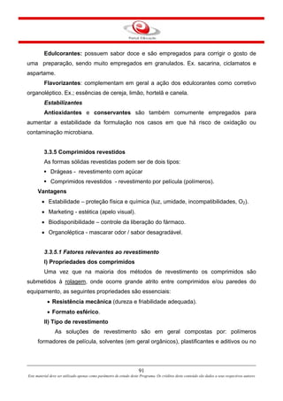 91
Este material deve ser utilizado apenas como parâmetro de estudo deste Programa. Os créditos deste conteúdo são dados a seus respectivos autores
Edulcorantes: possuem sabor doce e são empregados para corrigir o gosto de
uma preparação, sendo muito empregados em granulados. Ex. sacarina, ciclamatos e
aspartame.
Flavorizantes: complementam em geral a ação dos edulcorantes como corretivo
organoléptico. Ex.; essências de cereja, limão, hortelã e canela.
Estabilizantes
Antioxidantes e conservantes são também comumente empregados para
aumentar a estabilidade da formulação nos casos em que há risco de oxidação ou
contaminação microbiana.
3.3.5 Comprimidos revestidos
As formas sólidas revestidas podem ser de dois tipos:
Drágeas - revestimento com açúcar
Comprimidos revestidos - revestimento por película (polímeros).
Vantagens
• Estabilidade – proteção física e química (luz, umidade, incompatibilidades, O2).
• Marketing - estética (apelo visual).
• Biodisponibilidade – controle da liberação do fármaco.
• Organoléptica - mascarar odor / sabor desagradável.
3.3.5.1 Fatores relevantes ao revestimento
I) Propriedades dos comprimidos
Uma vez que na maioria dos métodos de revestimento os comprimidos são
submetidos à rolagem, onde ocorre grande atrito entre comprimidos e/ou paredes do
equipamento, as seguintes propriedades são essenciais:
• Resistência mecânica (dureza e friabilidade adequada).
• Formato esférico.
II) Tipo de revestimento
As soluções de revestimento são em geral compostas por: polímeros
formadores de película, solventes (em geral orgânicos), plastificantes e aditivos ou no
 