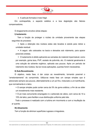 93
Este material deve ser utilizado apenas como parâmetro de estudo deste Programa. Os créditos deste conteúdo são dados a seus respectivos autores
• A película formada é mais frágil.
Em contrapartida, o aspecto estético e a boa deglutição são fatores
compensadores.
O drageamento envolve várias etapas:
I) Isolamento
Tem a função de proteger o núcleo da umidade proveniente das etapas
seguintes do processo:
Após a obtenção dos núcleos estes são levados à estufa para retirar a
umidade residual.
A seguir, são colocados na bacia e deixados sob rolamento, para aparar
possíveis arestas.
O isolamento é obtido aplicando-se camadas de material impermeável, como
por exemplo, goma laca, PVP, acetato de polivinila, etc. O material geralmente é
uma solução de solvente orgânico, aplicada aos poucos. Após um período de
rolamento dos núcleos, faz-se novas aplicações, quantas forem necessárias.
II) Sub-Revestimento
O objetivo, nesta fase, é dar corpo ao revestimento, tornando possível o
“arredondamento” do comprimido. Utiliza-se nesta fase um xarope simples que é
adicionado sempre aos poucos, alternadamente a um pó fino, misturado a um lubrificante,
que normalmente é o talco.
O xarope simples pode conter cerca de 5% de goma arábica, a fim de se obter
um revestimento mais resistente.
O pó mais comumente empregado é o carbonato de cálcio, com cerca de 10 a
15% de talco, para facilitar a sua distribuição uniforme pelo lote.
Todo o processo é realizado com a turbina em movimento e com a insuflação de
ar quente.
III) Alisamento
Tem a função de eliminar superfícies rugosas e irregulares.
 