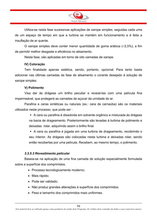 94
Este material deve ser utilizado apenas como parâmetro de estudo deste Programa. Os créditos deste conteúdo são dados a seus respectivos autores
Utiliza-se nesta fase sucessivas aplicações de xarope simples, seguidas cada uma
de um espaço de tempo em que a turbina se mantém em funcionamento e é feita a
insuflação de ar quente.
O xarope simples deve conter menor quantidade de goma arábica (~2,5%), a fim
de permitir melhor desgaste e eficiência no alisamento.
Nesta fase, são aplicadas em torno de oito camadas de xarope.
IV) Coloração
Tem finalidade apenas estética, sendo, portanto, opcional. Para tanto basta
adicionar nas últimas camadas da fase de alisamento o corante desejado à solução de
xarope simples.
V) Polimento
Visa dar às drágeas um brilho peculiar e revesti-las com uma película fina
impermeável, que protegerá as camadas de açúcar da umidade do ar.
Parafina e ceras sintéticas ou naturais (ex.: cera de carnaúba) são os materiais
utilizados neste processo, que pode ser :
A cera ou parafina é dissolvida em solvente orgânico e misturada às drágeas
na bacia de drageamento. Posteriormente são levadas à turbina de polimento e
deixadas rolar, adquirindo assim o brilho final.
A cera ou parafina é jogada em uma turbina de drageamento, recobrindo o
seu interior. As drágeas são colocadas nesta turbina e deixadas rolar, sendo
então recobertas por uma película. Recebem, ao mesmo tempo, o polimento.
3.3.5.3 Revestimento pelicular
Baseia-se na aplicação de uma fina camada de solução especialmente formulada
sobre a superfície dos comprimidos.
• Processo tecnologicamente moderno;
• Mais rápido;
• Pode ser validado;
• Não produz grandes alterações à superfície dos comprimidos;
• Peso e tamanho dos comprimidos mais uniformes.
 