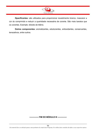 96
Este material deve ser utilizado apenas como parâmetro de estudo deste Programa. Os créditos deste conteúdo são dados a seus respectivos autores
Opacificantes: são utilizados para proporcionar revestimento branco, mascarar a
cor do comprimido e reduzir a quantidade necessária de corante. São mais baratos que
os corantes. Exemplo: dióxido de titânio.
Outros componentes: aromatizantes, edulcorantes, antioxidantes, conservantes,
tensoativos, entre outros.
-------------- FIM DO MÓDULO III --------------
 