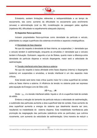 52
Este material deve ser utilizado apenas como parâmetro de estudo deste Programa. Os créditos deste conteúdo são dados a seus respectivos autores
Entretanto, existem limitações referentes a redispersibilidade e ao tempo de
escoamento, tais como: aumento da dificuldade no escoamento para enchimento
(envase) e administração (oral ou IM); inviabilização da passagem pelas agulhas
(injetáveis IM); dificuldade no espalhamento adequado (tópicos).
II) Aspectos físico-químicos
Incluem propriedades físico-químicas como densidade da partícula e veículo,
polaridades ou cargas superficiais dos sistemas envolvidos e aspectos cristalográficos.
a) Densidade da fase dispersa
No que diz respeito à densidade da fase interna, as suspensões ( > densidade que
o veículo) tendem à sedimentação, enquanto as emulsões (< densidade que o veículo)
tendem à flutuação. Outrossim, segundo a Lei de Stokes, quanto maior a diferença entre
densidade da partícula dispersa e veículo dispergente, maior será a velocidade de
sedimentação.
b) Tensão interfacial entre fase interna e externa
No que diz respeito à baixa afinidade entre fases dispersa (interna) e dispergente
(externa) em suspensões e emulsões, a tensão interfacial é um dos aspectos mais
críticos.
Esta tensão será tanto mais crítica quanto maior for a área superficial de contato
entre as fases interna e externa. A influência da tensão no sistema pode ser expresso
pela equação da Energia Livre de Gibs (ΔG).
ΔG = γS-L . ΔA
Onde : γS-L .é a tensão interfacial sólido- líquido e ΔA é a superfície total de contato
do sólido.
Embora a redução do tamanho da partícula reduza a velocidade de sedimentação,
a subdivisão das partículas aumenta a área superficial total de contato. Esse aumento da
área superficial aumenta a energia do sistema que idealmente deveria ser zero,
resultando na instabilidade do sistema disperso. Esta instabilidade manifesta-se pela
promoção da reagregação das partículas (aderência entre as partículas), que culmina
novamente, com aumento da velocidade de sedimentação. Uma maneira de reduzir o
 