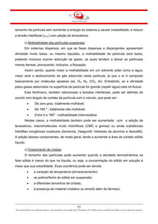 53
Este material deve ser utilizado apenas como parâmetro de estudo deste Programa. Os créditos deste conteúdo são dados a seus respectivos autores
tamanho da partícula sem aumentar a energia do sistema e causar instabilidade, é reduzir
a tensão interfacial (γS-L) com adição de tensoativos.
c) Molhabilidade das partículas suspensas
Em sistemas dispersos, em que as fases dispersas e dispergentes apresentam
afinidade muito baixa, ou mesmo repulsão, a molhabilidade da partícula será baixa,
podendo inclusive ocorrer adsorção de gases, os quais tendem a deixar as partículas
menos densas, provocando, inclusive, a flutuação.
Assim sendo, quanto maior a molhabilidade em um solvente polar como a água,
maior será o deslocamento de gás adsorvido nesta partícula, já que o ar é composto
basicamente por moléculas apolares (ex. O2, N2, CO2, Ar). Entretanto, se a afinidade
pelos gases adsorvidos na superfície da partícula for grande (repelir água) esta irá flutuar.
Este fenômeno, também relacionado a tensões interfaciais, pode ser definido de
acordo com ângulo de contato da partícula com o veículo, que pode ser :
• De zero grau: totalmente molhável;
• De 180 º : totalmente não molhável;
• Entre 0 e 180o
: molhabilidade intermediária.
Nestes casos, a molhabilidade também pode ser aumentada com a adição de
tensoativos, macromoléculas muito hidrofílicas (CMC e gomas) ou ainda substâncias
hidrófilas inorgânicas insolúveis (bentonita, Veegum®, hidróxido de alumínio e Aerosil®).
A adição desses componentes, de modo geral, tende a aumentar a área de contato sólido
líquido.
c) Crescimento de cristais
O tamanho das partículas pode aumentar quando a atividade termodinâmica na
fase sólida é menor do que na líquida, ou seja, a concentração do sólido em solução é
maior que sua solubilidade. Essa ocorrência pode ser devida:
• à variação de temperatura (armazenamento);
• ao polimorfismo do sólido em suspensão;
• a diferentes tamanhos de cristais;
• à presença de material cristalino ou amorfo além do fármaco.
 