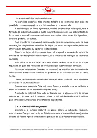 54
Este material deve ser utilizado apenas como parâmetro de estudo deste Programa. Os créditos deste conteúdo são dados a seus respectivos autores
d) Cargas superficiais e redispersibilidade
As partículas dispersas (fase interna) tendem a se sedimentar com ação da
gravidade, processo que pode ocorrer de forma isolada ou aglomerada.
A sedimentação de forma aglomerada, embora em geral seja mais rápida, leva à
formação de sedimento floculado, o qual é facilmente redispersível. Já a sedimentação de
forma isolada leva à formação de sedimentos compactos muitas vezes irredispersíveis,
devendo, portanto, ser evitada.
Para entender os processos de sedimentação deve-se compreender quais os tipos
de interações interpartículas envolvidos. As forças que atuam sobre partículas podem ser
atrativas (Van der Waals) ou repulsivas (eletrostáticas).
Quando as forças atrativas predominam, há em geral a formação de sedimento
frouxo e de fácil redispersão; no caso oposto, há a tendência de formação de sedimento
compacto.
Para evitar a sedimentação de forma isolada deve-se atuar sobre as forças
repulsivas, as quais são resultantes de eventuais cargas superficiais das partículas.
As cargas eletrostáticas (positivas ou negativas) na superfície são decorrentes da
ionização das moléculas na superfície da partícula ou da adsorção de íons no meio
líquido.
“Essas cargas são responsáveis pela formação de um potencial “Zeta”, que pode
ser medido em célula eletrostática”.
Quanto maior o potencial Zeta, maiores as forças de repulsão entre as partículas e
maior é a tendência de um sedimento compacto (cake).
A redução do potencial Zeta pode ser lograda com a adição de íons de cargas
opostas até o ponto de neutralização das cargas, ou pela adição de polímeros hidrofílicos
para formação de uma camada protetora sobre as partículas.
3.1.2.4 Formulação de suspensões
Submete-se o fármaco insolúvel ou pouco solúvel à subdivisão (moagem,
micronização). Este processo pode ser feito isoladamente, com o auxílio de coadjuvantes
ou parte do veículo. Após a subdivisão das partículas se faz a incorporação ao veículo.
 