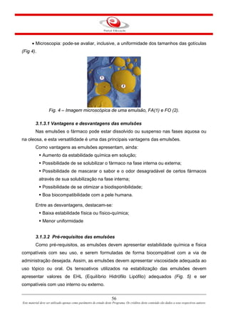 • Microscopia: pode-se avaliar, inclusive, a uniformidade dos tamanhos das gotículas
(Fig 4).
Fig. 4 – Imagem microscópica de uma emulsão, FA(1) e FO (2).
3.1.3.1 Vantagens e desvantagens das emulsões
Nas emulsões o fármaco pode estar dissolvido ou suspenso nas fases aquosa ou
na oleosa, e esta versatilidade é uma das principais vantagens das emulsões.
Como vantagens as emulsões apresentam, ainda:
Aumento da estabilidade química em solução;
Possibilidade de se solubilizar o fármaco na fase interna ou externa;
Possibilidade de mascarar o sabor e o odor desagradável de certos fármacos
através de sua solubilização na fase interna;
Possibilidade de se otimizar a biodisponibilidade;
Boa biocompatibilidade com a pele humana.
Entre as desvantagens, destacam-se:
Baixa estabilidade física ou físico-química;
Menor uniformidade
3.1.3.2 Pré-requisitos das emulsões
Como pré-requisitos, as emulsões devem apresentar estabilidade química e física
compatíveis com seu uso, e serem formuladas de forma biocompátivel com a via de
administração desejada. Assim, as emulsões devem apresentar viscosidade adequada ao
uso tópico ou oral. Os tensoativos utilizados na estabilização das emulsões devem
apresentar valores de EHL (Equilíbrio Hidrófilo Lipófilo) adequados (Fig. 5) e ser
compatíveis com uso interno ou externo.
56
Este material deve ser utilizado apenas como parâmetro de estudo deste Programa. Os créditos deste conteúdo são dados a seus respectivos autores
 