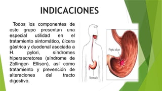 Todos los componentes de
este grupo presentan una
especial utilidad en el
tratamiento sintomático, úlcera
gástrica y duodenal asociada a
H. pylori, síndromes
hipersecretores (síndrome de
Zollinger- Ellison), así como
tratamiento y prevención de
alteraciones del tracto
digestivo.
INDICACIONES
 