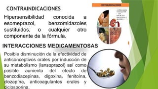 CONTRAINDICACIONES
Hipersensibilidad conocida a
esomeprazol, benzomidazoles
sustituidos, o cualquier otro
componente de la fórmula.
INTERACCIONES MEDICAMENTOSAS
Posible disminución de la efectividad de
anticonceptivos orales por inducción de
su metabolismo (lansoprazol) así como
posible aumento del efecto de
benzodiacepinas, digoxina, fenitoína,
clozapína, anticoagulantes orales y
ciclosporina.
 